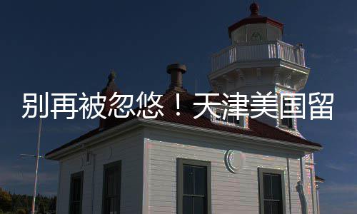 别再被忽天津美国排名悠口碑中介真实留学