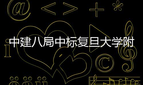 八局大学项目安徽复旦附属儿科医院医院中建中标