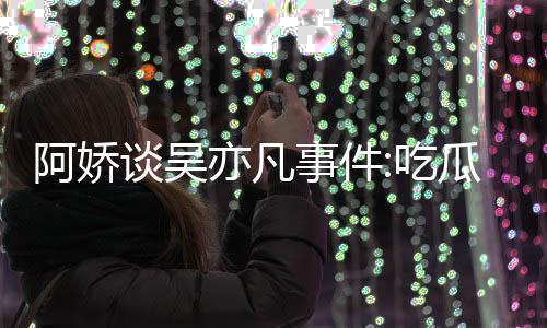 得好阿娇谈吴瓜吃吃事件手玩手滑亦凡用左以防累
